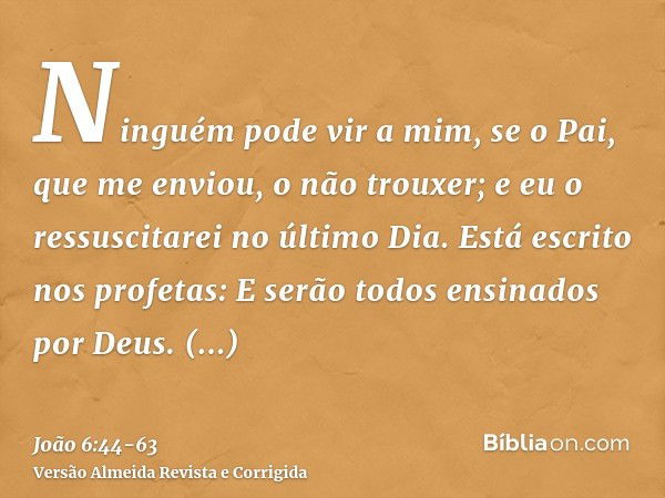 Ninguém pode vir a mim, se o Pai, que me enviou, o não trouxer; e eu o ressuscitarei no último Dia.Está escrito nos profetas: E serão todos ensinados por Deus. 