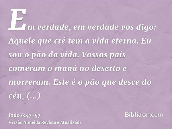 Em verdade, em verdade vos digo: Aquele que crê tem a vida eterna.Eu sou o pão da vida.Vossos pais comeram o maná no deserto e morreram.Este é o pão que desce d