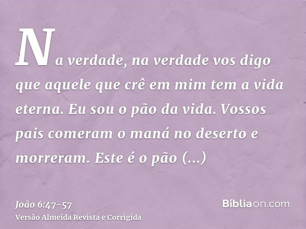 Na verdade, na verdade vos digo que aquele que crê em mim tem a vida eterna.Eu sou o pão da vida.Vossos pais comeram o maná no deserto e morreram.Este é o pão q