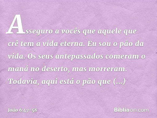 Asseguro a vocês que aquele que crê tem a vida eterna. Eu sou o pão da vida. Os seus antepassados comeram o maná no deserto, mas morreram. Todavia, aqui está o 