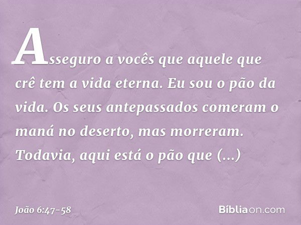 Asseguro a vocês que aquele que crê tem a vida eterna. Eu sou o pão da vida. Os seus antepassados comeram o maná no deserto, mas morreram. Todavia, aqui está o 