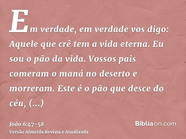 Em verdade, em verdade vos digo: Aquele que crê tem a vida eterna.Eu sou o pão da vida.Vossos pais comeram o maná no deserto e morreram.Este é o pão que desce d