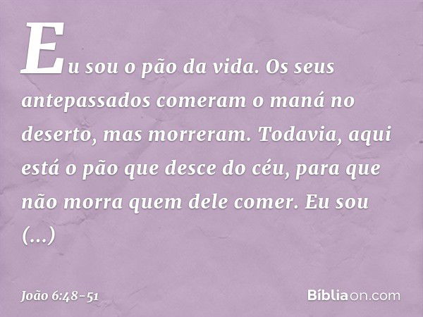 Eu sou o pão da vida. Os seus antepassados comeram o maná no deserto, mas morreram. Todavia, aqui está o pão que desce do céu, para que não morra quem dele come