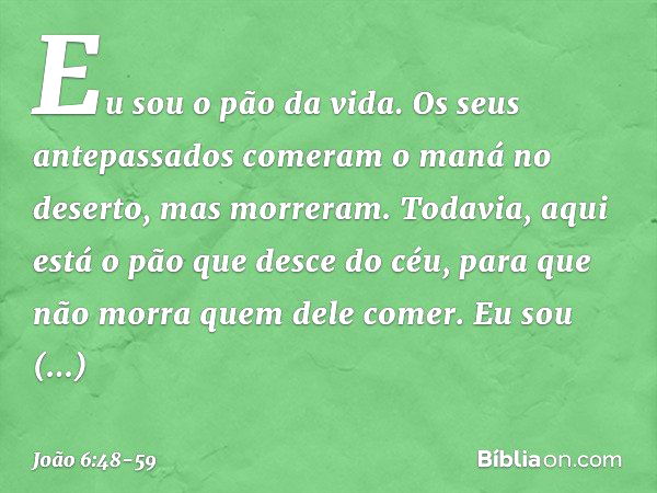 Eu sou o pão da vida. Os seus antepassados comeram o maná no deserto, mas morreram. Todavia, aqui está o pão que desce do céu, para que não morra quem dele come