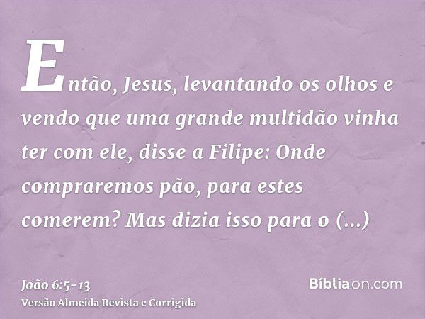 Então, Jesus, levantando os olhos e vendo que uma grande multidão vinha ter com ele, disse a Filipe: Onde compraremos pão, para estes comerem?Mas dizia isso par