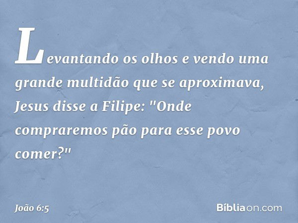 Levantando os olhos e vendo uma grande multidão que se aproximava, Jesus disse a Filipe: "Onde compraremos pão para esse povo comer?" -- João 6:5