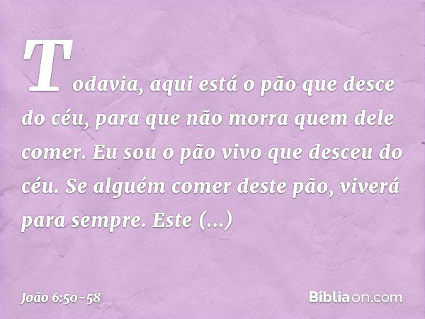 Todavia, aqui está o pão que desce do céu, para que não morra quem dele comer. Eu sou o pão vivo que desceu do céu. Se alguém comer deste pão, viverá para sempr