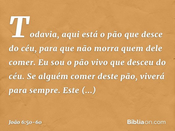 Todavia, aqui está o pão que desce do céu, para que não morra quem dele comer. Eu sou o pão vivo que desceu do céu. Se alguém comer deste pão, viverá para sempr