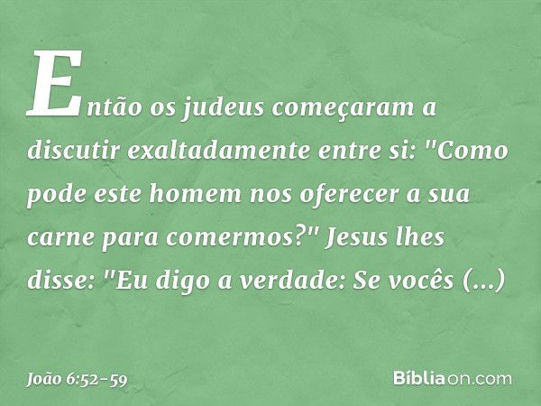 Então os judeus começaram a discutir exaltadamente entre si: "Como pode este homem nos oferecer a sua carne para comermos?" Jesus lhes disse: "Eu digo a verdade