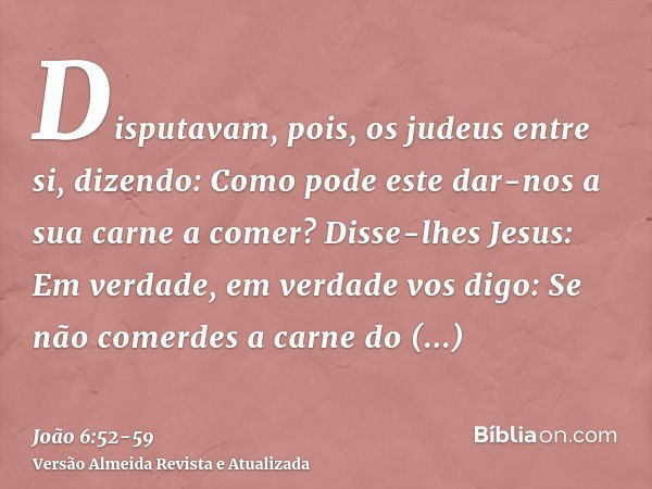 Disputavam, pois, os judeus entre si, dizendo: Como pode este dar-nos a sua carne a comer?Disse-lhes Jesus: Em verdade, em verdade vos digo: Se não comerdes a c