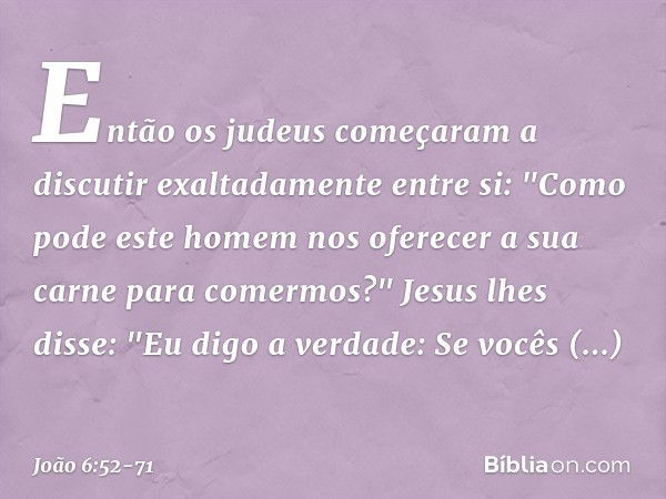 Então os judeus começaram a discutir exaltadamente entre si: "Como pode este homem nos oferecer a sua carne para comermos?" Jesus lhes disse: "Eu digo a verdade