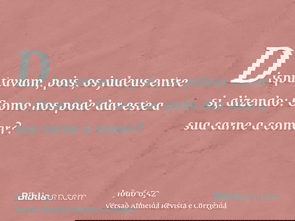 Disputavam, pois, os judeus entre si, dizendo: Como nos pode dar este a sua carne a comer?