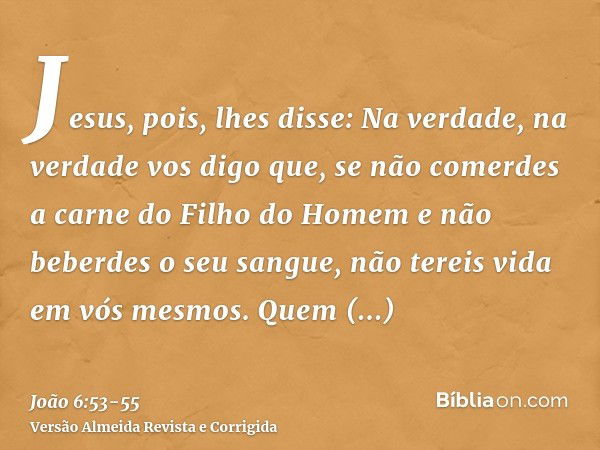 Jesus, pois, lhes disse: Na verdade, na verdade vos digo que, se não comerdes a carne do Filho do Homem e não beberdes o seu sangue, não tereis vida em vós mesm