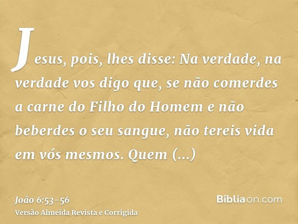 Jesus, pois, lhes disse: Na verdade, na verdade vos digo que, se não comerdes a carne do Filho do Homem e não beberdes o seu sangue, não tereis vida em vós mesm