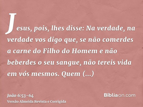 Jesus, pois, lhes disse: Na verdade, na verdade vos digo que, se não comerdes a carne do Filho do Homem e não beberdes o seu sangue, não tereis vida em vós mesm