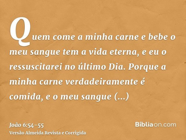 Quem come a minha carne e bebe o meu sangue tem a vida eterna, e eu o ressuscitarei no último Dia.Porque a minha carne verdadeiramente é comida, e o meu sangue 