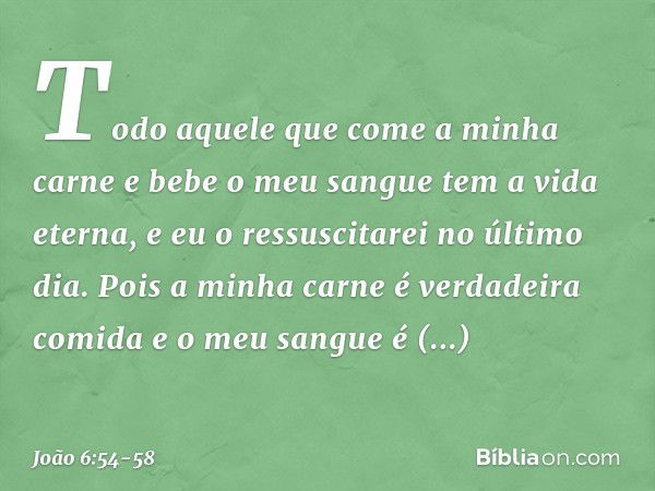 Todo aquele que come a minha carne e bebe o meu sangue tem a vida eterna, e eu o ressuscitarei no último dia. Pois a minha carne é verdadeira comida e o meu san