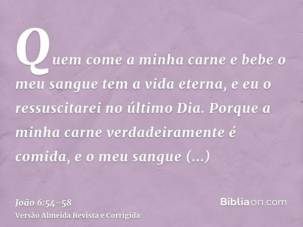 Quem come a minha carne e bebe o meu sangue tem a vida eterna, e eu o ressuscitarei no último Dia.Porque a minha carne verdadeiramente é comida, e o meu sangue 