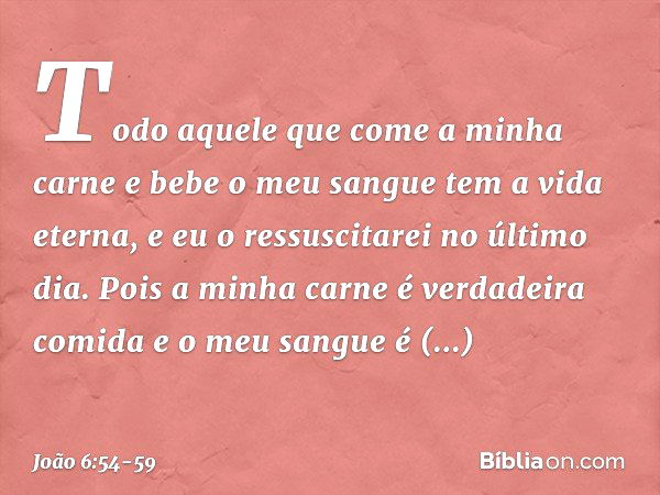 Todo aquele que come a minha carne e bebe o meu sangue tem a vida eterna, e eu o ressuscitarei no último dia. Pois a minha carne é verdadeira comida e o meu san