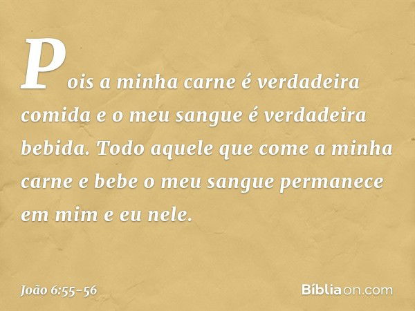 Pois a minha carne é verdadeira comida e o meu sangue é verdadeira bebida. Todo aquele que come a minha carne e bebe o meu sangue permanece em mim e eu nele. --