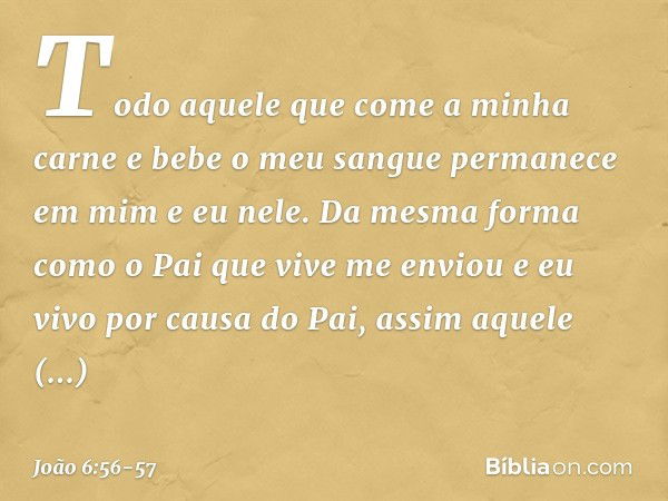 Todo aquele que come a minha carne e bebe o meu sangue permanece em mim e eu nele. Da mesma forma como o Pai que vive me enviou e eu vivo por causa do Pai, assi