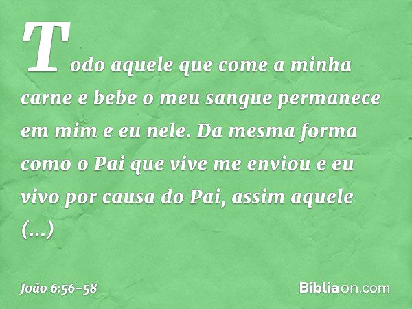 Todo aquele que come a minha carne e bebe o meu sangue permanece em mim e eu nele. Da mesma forma como o Pai que vive me enviou e eu vivo por causa do Pai, assi