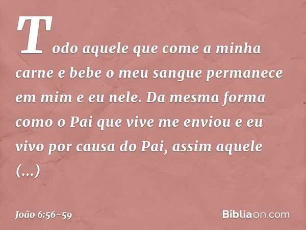 Todo aquele que come a minha carne e bebe o meu sangue permanece em mim e eu nele. Da mesma forma como o Pai que vive me enviou e eu vivo por causa do Pai, assi