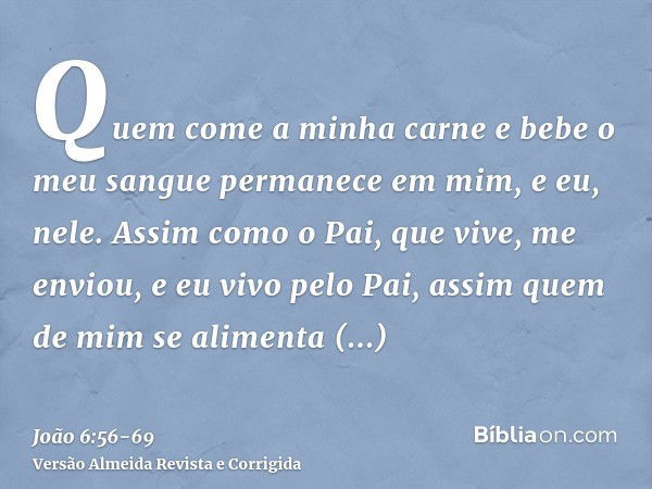 Quem come a minha carne e bebe o meu sangue permanece em mim, e eu, nele.Assim como o Pai, que vive, me enviou, e eu vivo pelo Pai, assim quem de mim se aliment