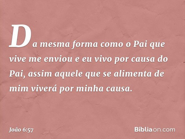 Da mesma forma como o Pai que vive me enviou e eu vivo por causa do Pai, assim aquele que se alimenta de mim viverá por minha causa. -- João 6:57