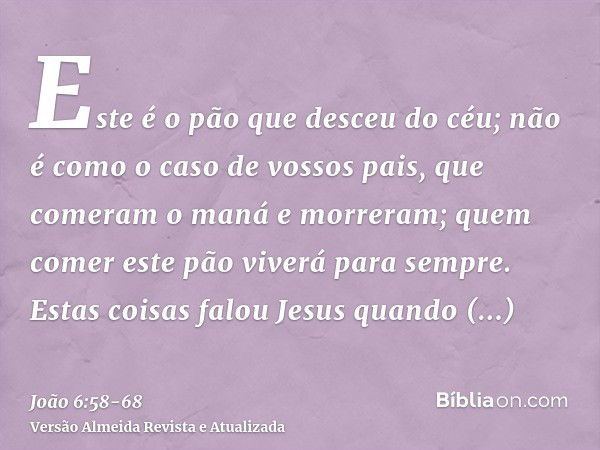 Este é o pão que desceu do céu; não é como o caso de vossos pais, que comeram o maná e morreram; quem comer este pão viverá para sempre.Estas coisas falou Jesus