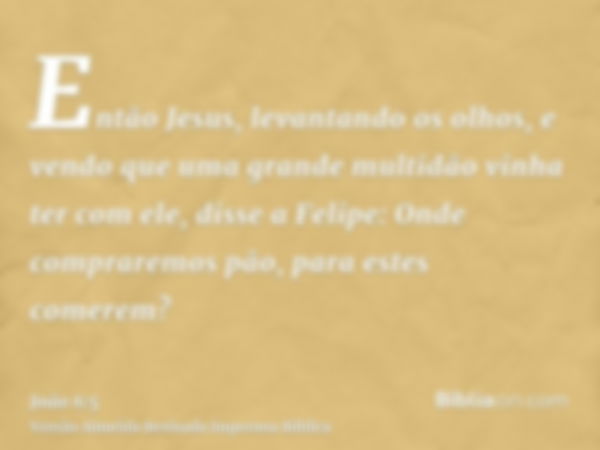 Então Jesus, levantando os olhos, e vendo que uma grande multidão vinha ter com ele, disse a Felipe: Onde compraremos pão, para estes comerem?