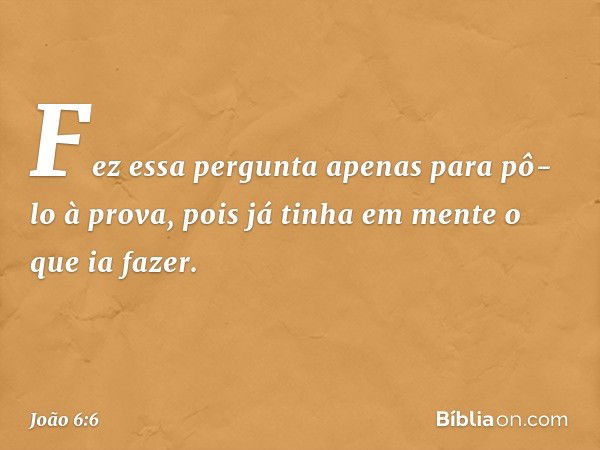 Fez essa pergunta apenas para pô-lo à prova, pois já tinha em mente o que ia fazer. -- João 6:6