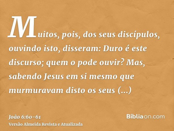 Muitos, pois, dos seus discípulos, ouvindo isto, disseram: Duro é este discurso; quem o pode ouvir?Mas, sabendo Jesus em si mesmo que murmuravam disto os seus d