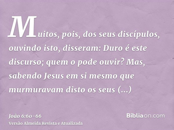 Muitos, pois, dos seus discípulos, ouvindo isto, disseram: Duro é este discurso; quem o pode ouvir?Mas, sabendo Jesus em si mesmo que murmuravam disto os seus d