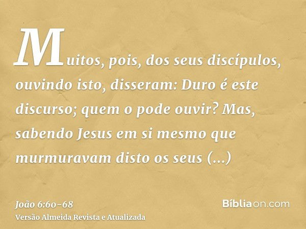 Muitos, pois, dos seus discípulos, ouvindo isto, disseram: Duro é este discurso; quem o pode ouvir?Mas, sabendo Jesus em si mesmo que murmuravam disto os seus d