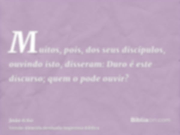 Muitos, pois, dos seus discípulos, ouvindo isto, disseram: Duro é este discurso; quem o pode ouvir?