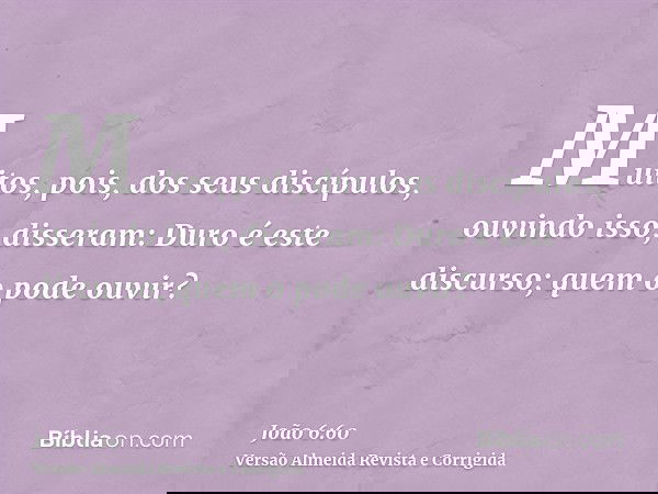 Muitos, pois, dos seus discípulos, ouvindo isso, disseram: Duro é este discurso; quem o pode ouvir?