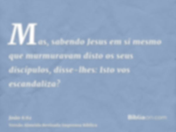 Mas, sabendo Jesus em si mesmo que murmuravam disto os seus discípulos, disse-lhes: Isto vos escandaliza?