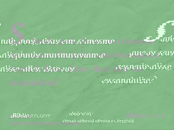 Sabendo, pois, Jesus em si mesmo que os seus discípulos murmuravam a respeito disso, disse-lhes: Isto vos escandaliza?