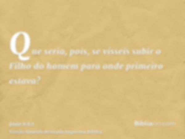 Que seria, pois, se vísseis subir o Filho do homem para onde primeiro estava?