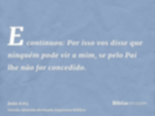 E continuou: Por isso vos disse que ninguém pode vir a mim, se pelo Pai lhe não for concedido.