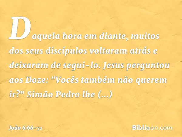 Daquela hora em diante, muitos dos seus discípulos voltaram atrás e deixaram de segui-lo. Jesus perguntou aos Doze: "Vocês também não querem ir?" Simão Pedro lh