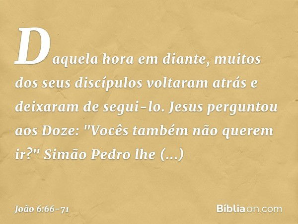 Daquela hora em diante, muitos dos seus discípulos voltaram atrás e deixaram de segui-lo. Jesus perguntou aos Doze: "Vocês também não querem ir?" Simão Pedro lh