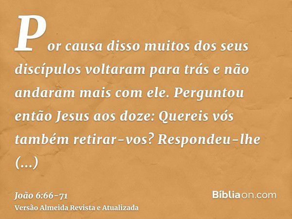 Por causa disso muitos dos seus discípulos voltaram para trás e não andaram mais com ele.Perguntou então Jesus aos doze: Quereis vós também retirar-vos?Responde