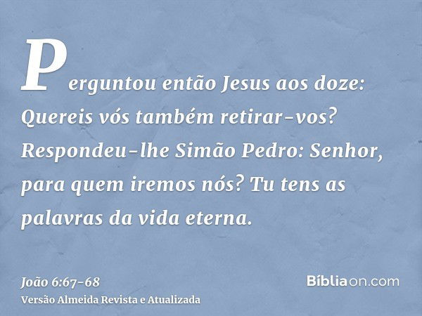 Perguntou então Jesus aos doze: Quereis vós também retirar-vos?Respondeu-lhe Simão Pedro: Senhor, para quem iremos nós? Tu tens as palavras da vida eterna.