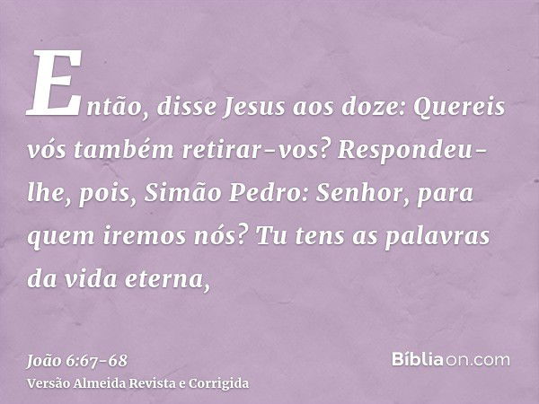 Então, disse Jesus aos doze: Quereis vós também retirar-vos?Respondeu-lhe, pois, Simão Pedro: Senhor, para quem iremos nós? Tu tens as palavras da vida eterna,