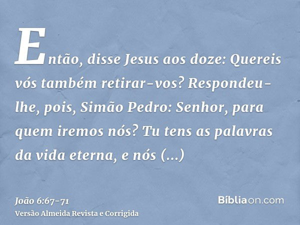 Então, disse Jesus aos doze: Quereis vós também retirar-vos?Respondeu-lhe, pois, Simão Pedro: Senhor, para quem iremos nós? Tu tens as palavras da vida eterna,e