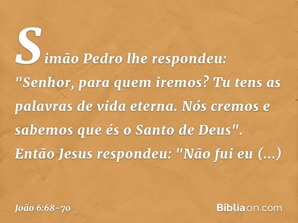 Simão Pedro lhe respondeu: "Senhor, para quem iremos? Tu tens as palavras de vida eterna. Nós cremos e sabemos que és o Santo de Deus". Então Jesus respondeu: "