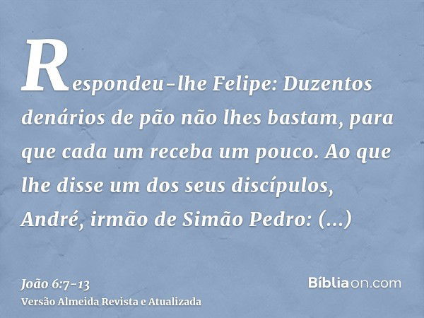 Respondeu-lhe Felipe: Duzentos denários de pão não lhes bastam, para que cada um receba um pouco.Ao que lhe disse um dos seus discípulos, André, irmão de Simão 