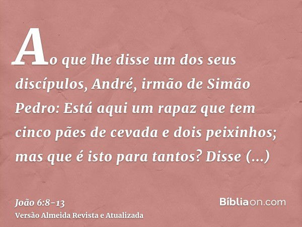 Ao que lhe disse um dos seus discípulos, André, irmão de Simão Pedro:Está aqui um rapaz que tem cinco pães de cevada e dois peixinhos; mas que é isto para tanto